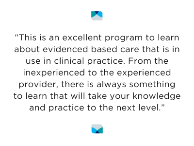 “This is an excellent program to learn about evidenced based care that is in use in clinical practice. From the inexperienced to the experienced provider, there is always something to learn that will take your knowledge and practice to the next level.”