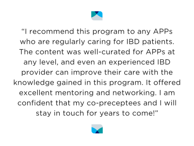 “I recommend this program to any APPs who are regularly caring for IBD patients. The content was well-curated for APPs at any level, and even an experienced IBD provider can improve their care with the knowledge gained in this program. It offered excellent mentoring and networking. I am confident that my co-preceptees and I will stay in touch for years to come!”