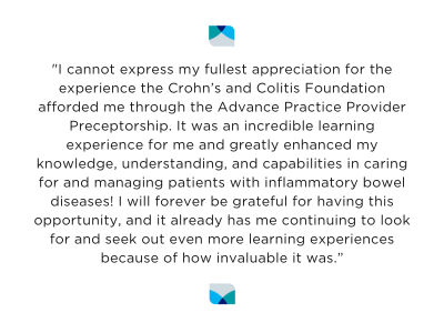 "I cannot express my fullest appreciation for the experience the Crohn’s and Colitis Foundation afforded me through the Advance Practice Provider Preceptorship. It was an incredible learning experience for me and greatly enhanced my knowledge, understanding, and capabilities in caring for and managing patients with inflammatory bowel diseases! I will forever be grateful for having this opportunity."