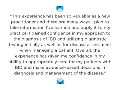 “This experience has been so valuable as a new practitioner and there are many ways I plan to take information I've learned and apply it to my practice. I gained confidence in my approach to the diagnosis of IBD and utilizing diagnostic testing initially as well as for disease assessment when managing a patient."