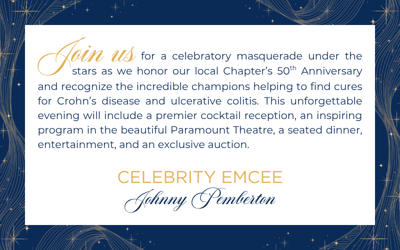 Join us for a celebratory masquerade under the stars as we honor our local Chapter's 50th Anniversary and recognize the incredible champions helping to find cures for Crohn's disease and ulcerative colitis. This unforgettable evening will include a premier cocktail reception, an inspiring program in the beautiful Paramount Theatre, a seated dinner, entertainment, and an exclusive auction. Celebrity Emcee: Johnny Pemberton