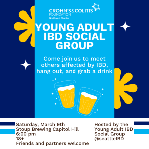 Image reads "Young Adult IBD Social Group. Come join us to meet others affected by IBD, hang out, and grab a drink." on a light blue background with the Crohn's & Colitis Foundation logo at the top and two pint glasses at the bottom. Light blue background is overlayed on top of dark blue background with yellow flowers and white stars. Below includes text that reads "Saturday, March 9th. Stoup Brewing Capitol Hill. 6:00 pm. 18+. Friends and partners welcome. Hosted by the Young Adult IBD Social Group"